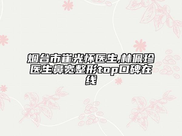 煙臺(tái)市崔光懷醫(yī)生,林佩珍醫(yī)生鼻寬整形top口碑在線