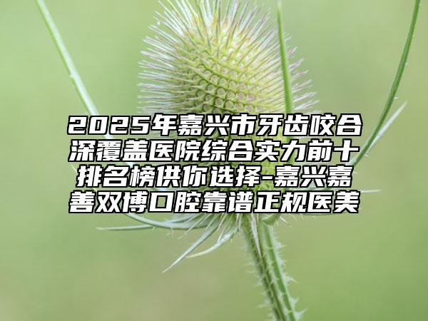 2025年嘉興市牙齒咬合深覆蓋醫(yī)院綜合實力前十排名榜供你選擇-嘉興嘉善雙博口腔靠譜正規(guī)醫(yī)美