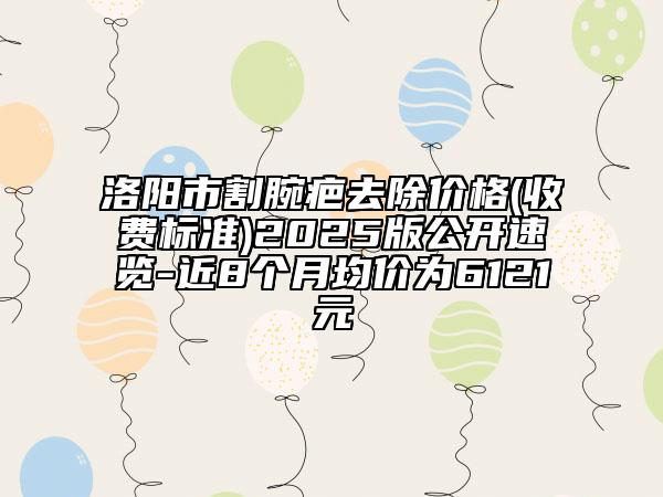 洛陽(yáng)市割腕疤去除價(jià)格(收費(fèi)標(biāo)準(zhǔn))2025版公開(kāi)速覽-近8個(gè)月均價(jià)為6121元