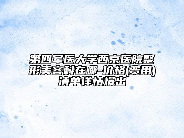 第四軍醫(yī)大學(xué)西京醫(yī)院整形美容科在哪-價格(費用)清單詳情爆出