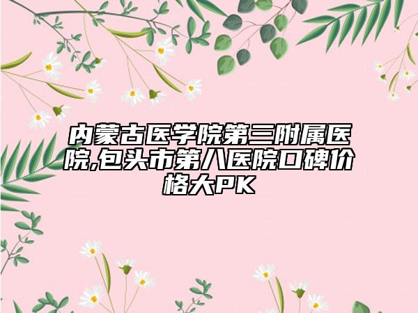 內(nèi)蒙古醫(yī)學(xué)院第三附屬醫(yī)院,包頭市第八醫(yī)院口碑價格大PK
