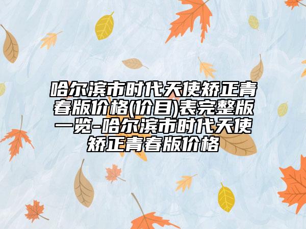 哈爾濱市時(shí)代天使矯正青春版價(jià)格(價(jià)目)表完整版一覽-哈爾濱市時(shí)代天使矯正青春版價(jià)格