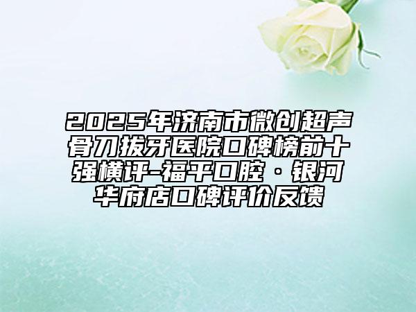 2025年濟(jì)南市微創(chuàng)超聲骨刀拔牙醫(yī)院口碑榜前十強(qiáng)橫評-福平口腔·銀河華府店口碑評價(jià)反饋