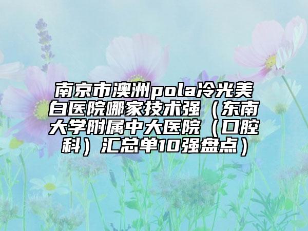 南京市澳洲pola冷光美白醫(yī)院哪家技術強（東南大學附屬中大醫(yī)院（口腔科）匯總單10強盤點）