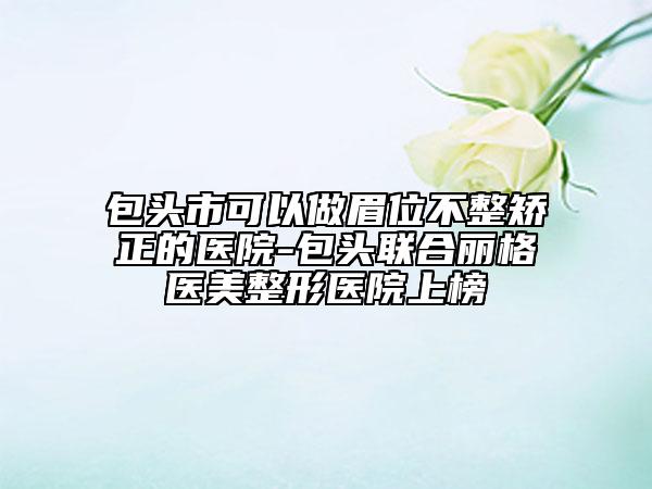 包頭市可以做眉位不整矯正的醫(yī)院-包頭聯(lián)合麗格醫(yī)美整形醫(yī)院上榜
