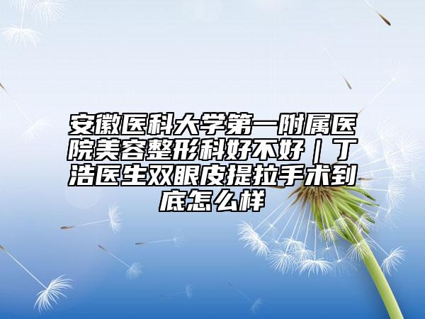 安徽醫(yī)科大學第一附屬醫(yī)院美容整形科好不好｜丁浩醫(yī)生雙眼皮提拉手術(shù)到底怎么樣