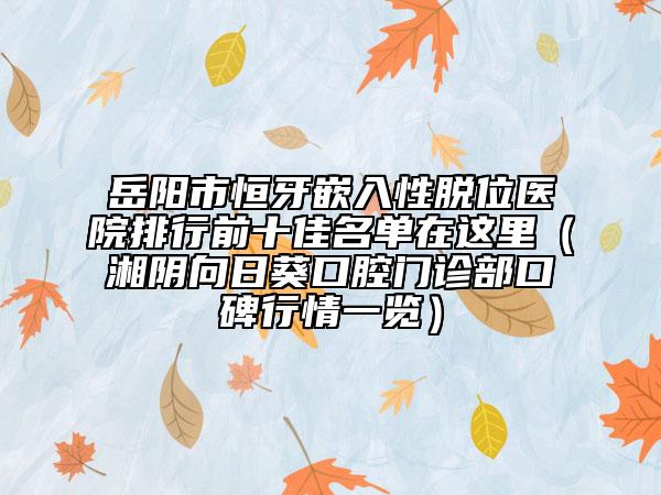 岳陽市恒牙嵌入性脫位醫(yī)院排行前十佳名單在這里（湘陰向日葵口腔門診部口碑行情一覽）