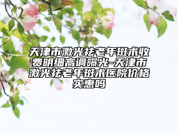 天津市激光祛老年斑術收費明細高調曝光-天津市激光祛老年斑術醫(yī)院價格實惠嗎