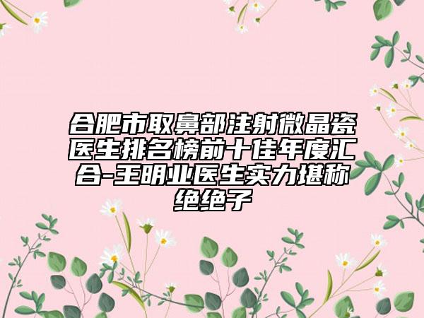 合肥市取鼻部注射微晶瓷醫(yī)生排名榜前十佳年度匯合-王明業(yè)醫(yī)生實(shí)力堪稱(chēng)絕絕子