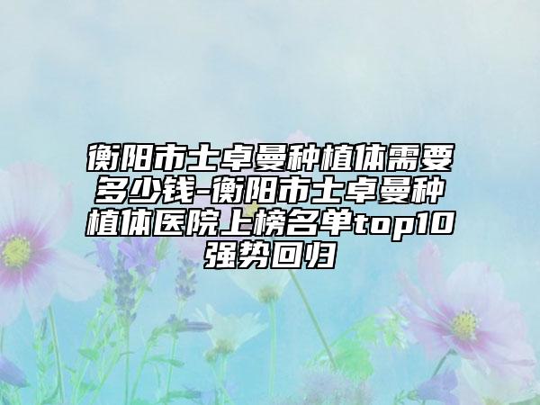 衡陽市士卓曼種植體需要多少錢-衡陽市士卓曼種植體醫(yī)院上榜名單top10強(qiáng)勢回歸