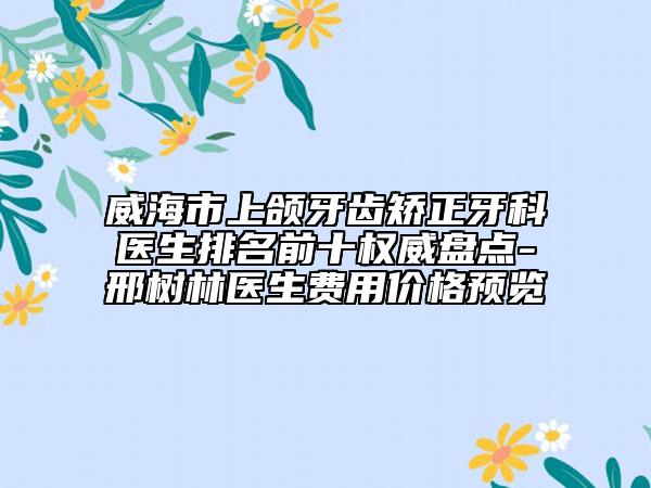 威海市上頜牙齒矯正牙科醫(yī)生排名前十權(quán)威盤點(diǎn)-邢樹林醫(yī)生費(fèi)用價(jià)格預(yù)覽