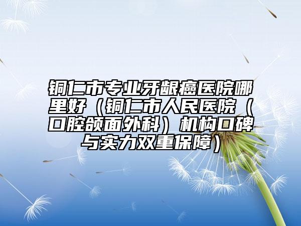 銅仁市專(zhuān)業(yè)牙齦癌醫(yī)院哪里好（銅仁市人民醫(yī)院（口腔頜面外科）機(jī)構(gòu)口碑與實(shí)力雙重保障）