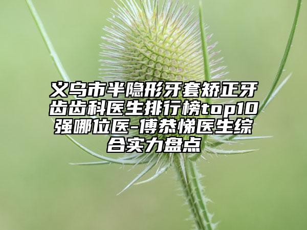 義烏市半隱形牙套矯正牙齒齒科醫(yī)生排行榜top10強(qiáng)哪位醫(yī)-傅恭悌醫(yī)生綜合實力盤點