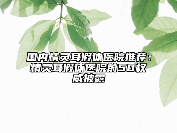 國內精靈耳假體醫(yī)院推薦：精靈耳假體醫(yī)院前50權威披露