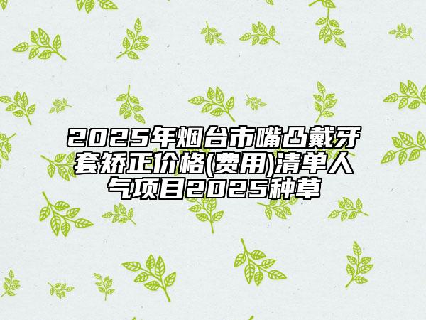 2025年煙臺市嘴凸戴牙套矯正價格(費用)清單人氣項目2025種草