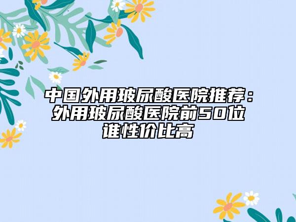中國外用玻尿酸醫(yī)院推薦：外用玻尿酸醫(yī)院前50位誰性價比高