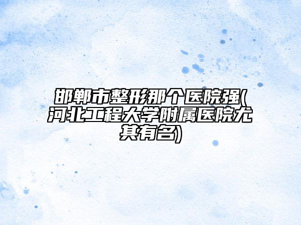 邯鄲市整形那個醫(yī)院強(河北工程大學附屬醫(yī)院尤其有名)