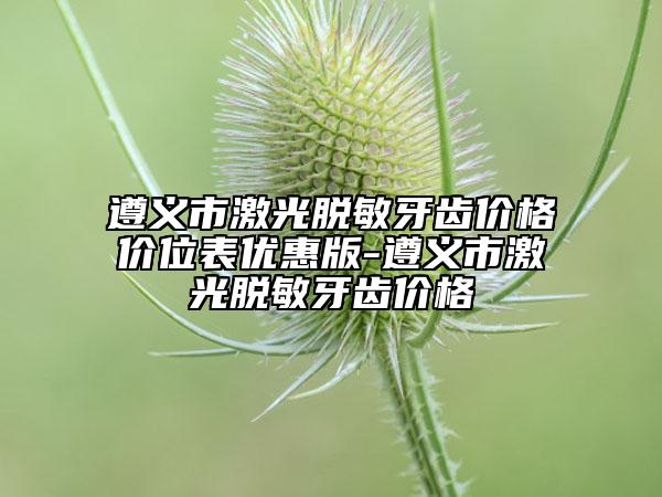 遵義市激光脫敏牙齒價(jià)格價(jià)位表優(yōu)惠版-遵義市激光脫敏牙齒價(jià)格