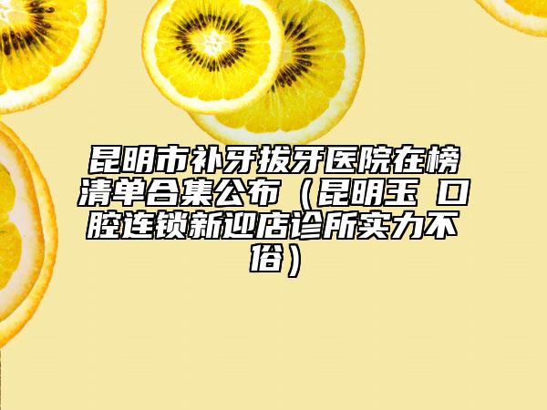 昆明市補牙拔牙醫(yī)院在榜清單合集公布（昆明玉啟口腔連鎖新迎店診所實力不俗）