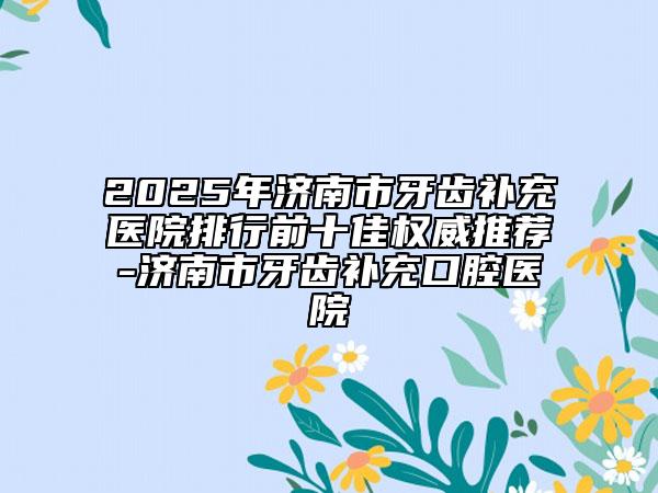 2025年濟(jì)南市牙齒補(bǔ)充醫(yī)院排行前十佳權(quán)威推薦-濟(jì)南市牙齒補(bǔ)充口腔醫(yī)院