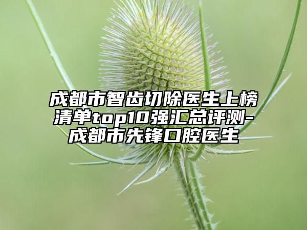 成都市智齒切除醫(yī)生上榜清單top10強(qiáng)匯總評(píng)測(cè)-成都市先鋒口腔醫(yī)生