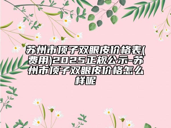蘇州市頂子雙眼皮價(jià)格表(費(fèi)用)2025正規(guī)公示-蘇州市頂子雙眼皮價(jià)格怎么樣呢