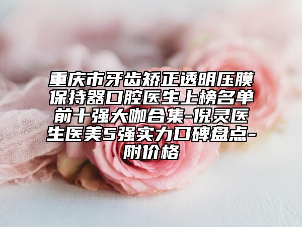 重慶市牙齒矯正透明壓膜保持器口腔醫(yī)生上榜名單前十強(qiáng)大咖合集-倪靈醫(yī)生醫(yī)美5強(qiáng)實(shí)力口碑盤(pán)點(diǎn)-附價(jià)格