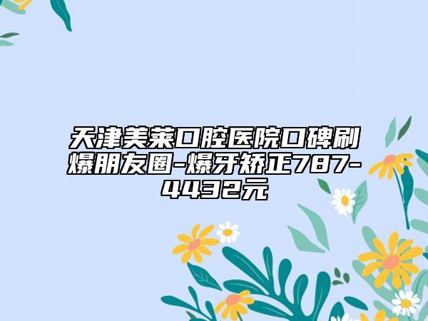天津美萊口腔醫(yī)院口碑刷爆朋友圈-爆牙矯正787-4432元