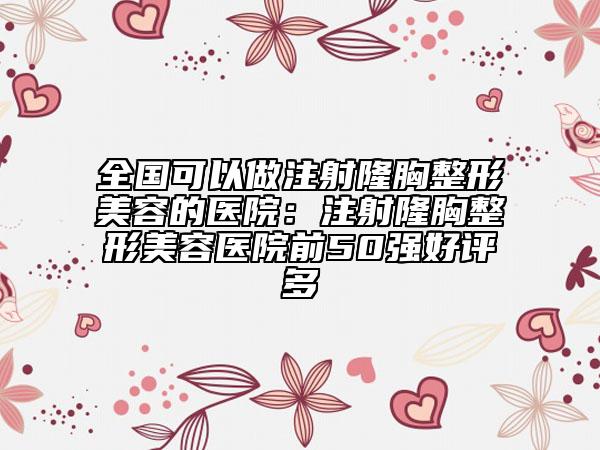 全國可以做注射隆胸整形美容的醫(yī)院：注射隆胸整形美容醫(yī)院前50強(qiáng)好評多