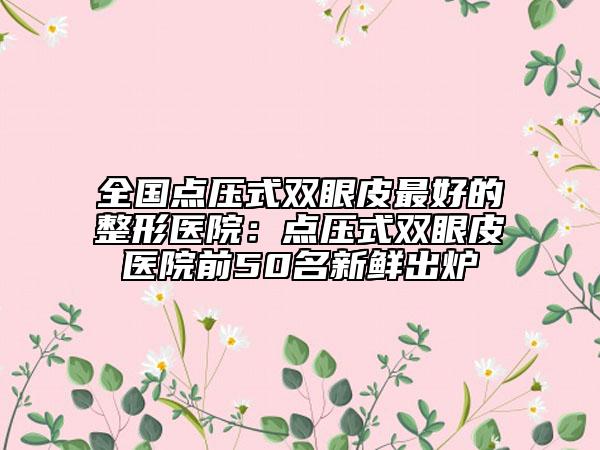 全國點(diǎn)壓式雙眼皮最好的整形醫(yī)院：點(diǎn)壓式雙眼皮醫(yī)院前50名新鮮出爐