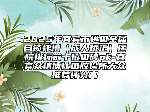 2025年宜賓市進(jìn)口金屬自鎖托槽（成人矯正）醫(yī)院排行前十位口碑pk-宜賓眾植博仕口腔診所大眾推薦評(píng)分高