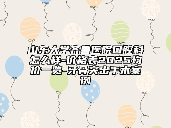 山東大學(xué)齊魯醫(yī)院口腔科怎么樣-價格表2025均價一覽-牙骨突出手術(shù)案例