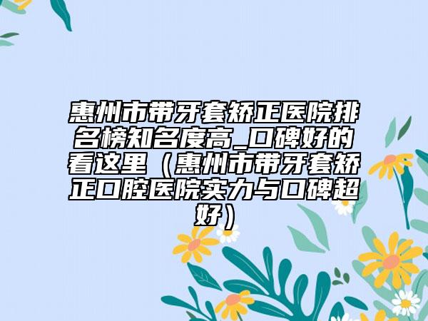 惠州市帶牙套矯正醫(yī)院排名榜知名度高_(dá)口碑好的看這里（惠州市帶牙套矯正口腔醫(yī)院實(shí)力與口碑超好）
