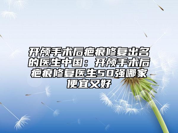 開(kāi)顱手術(shù)后疤痕修復(fù)出名的醫(yī)生中國(guó)：開(kāi)顱手術(shù)后疤痕修復(fù)醫(yī)生50強(qiáng)哪家便宜又好
