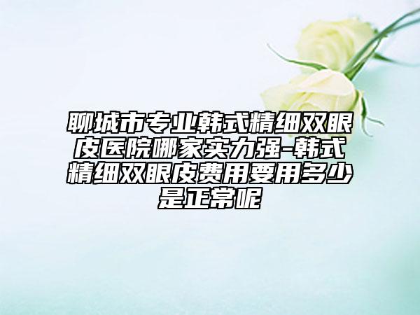 聊城市專業(yè)韓式精細(xì)雙眼皮醫(yī)院哪家實(shí)力強(qiáng)-韓式精細(xì)雙眼皮費(fèi)用要用多少是正常呢