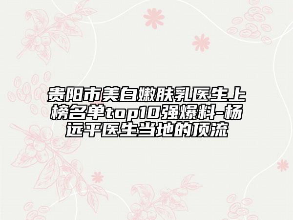 貴陽市美白嫩膚乳醫(yī)生上榜名單top10強(qiáng)爆料-楊遠(yuǎn)平醫(yī)生當(dāng)?shù)氐捻斄? data-alt=
