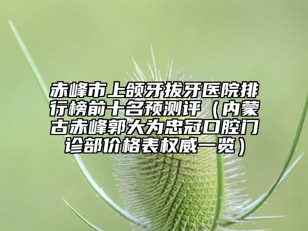 赤峰市上頜牙拔牙醫(yī)院排行榜前十名預(yù)測評（內(nèi)蒙古赤峰郭大為忠冠口腔門診部價格表權(quán)威一覽）
