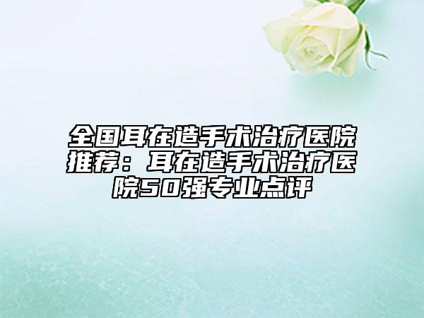 全國(guó)耳在造手術(shù)治療醫(yī)院推薦：耳在造手術(shù)治療醫(yī)院50強(qiáng)專業(yè)點(diǎn)評(píng)