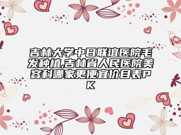 吉林大學中日聯(lián)誼醫(yī)院毛發(fā)種植,吉林省人民醫(yī)院美容科哪家更便宜價目表PK