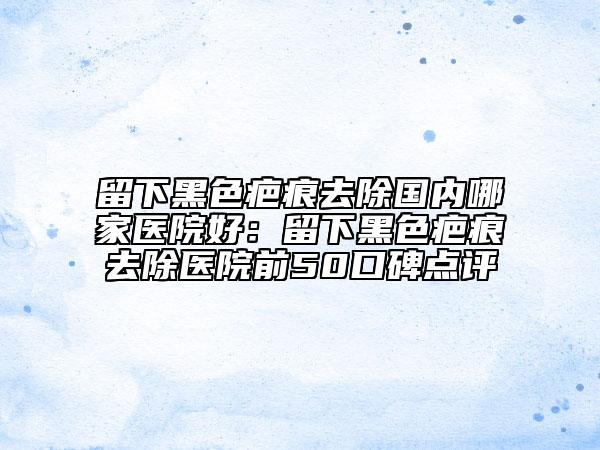 留下黑色疤痕去除國內(nèi)哪家醫(yī)院好：留下黑色疤痕去除醫(yī)院前50口碑點(diǎn)評