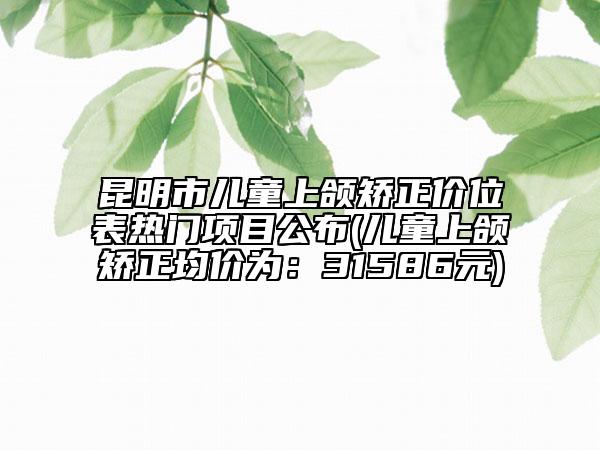 昆明市兒童上頜矯正價位表熱門項目公布(兒童上頜矯正均價為：31586元)