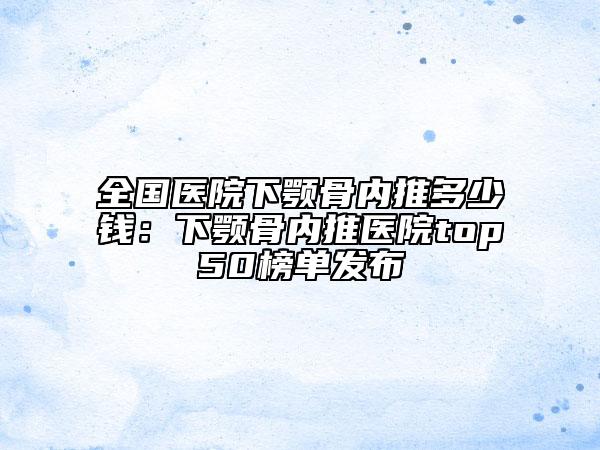 全國(guó)醫(yī)院下顎骨內(nèi)推多少錢：下顎骨內(nèi)推醫(yī)院top50榜單發(fā)布