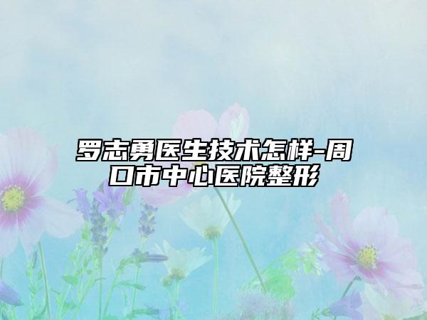 羅志勇醫(yī)生技術(shù)怎樣-周口市中心醫(yī)院整形