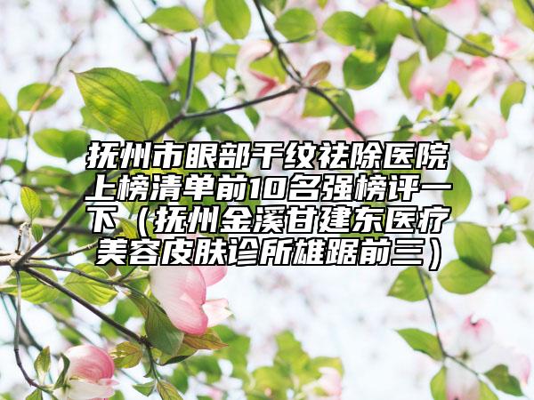 撫州市眼部干紋祛除醫(yī)院上榜清單前10名強(qiáng)榜評(píng)一下（撫州金溪甘建東醫(yī)療美容皮膚診所雄踞前三）