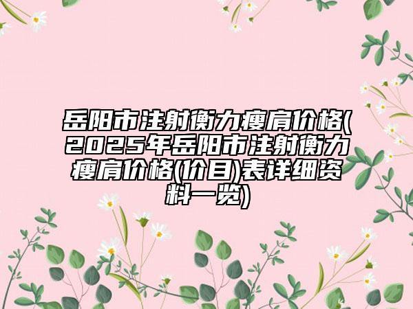 岳陽市注射衡力瘦肩價(jià)格(2025年岳陽市注射衡力瘦肩價(jià)格(價(jià)目)表詳細(xì)資料一覽)
