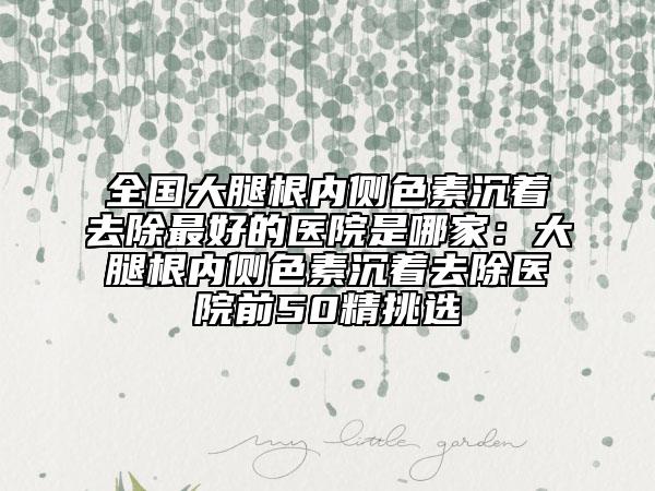 全國大腿根內(nèi)側(cè)色素沉著去除最好的醫(yī)院是哪家：大腿根內(nèi)側(cè)色素沉著去除醫(yī)院前50精挑選