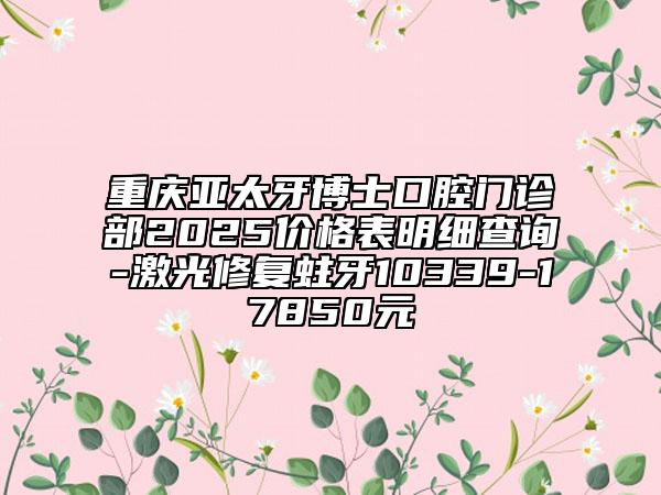 重慶亞太牙博士口腔門診部2025價(jià)格表明細(xì)查詢-激光修復(fù)蛀牙10339-17850元