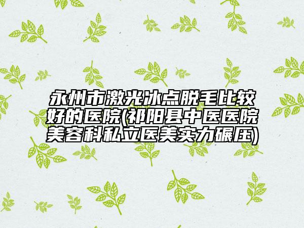 永州市激光冰點(diǎn)脫毛比較好的醫(yī)院(祁陽縣中醫(yī)醫(yī)院美容科私立醫(yī)美實(shí)力碾壓)