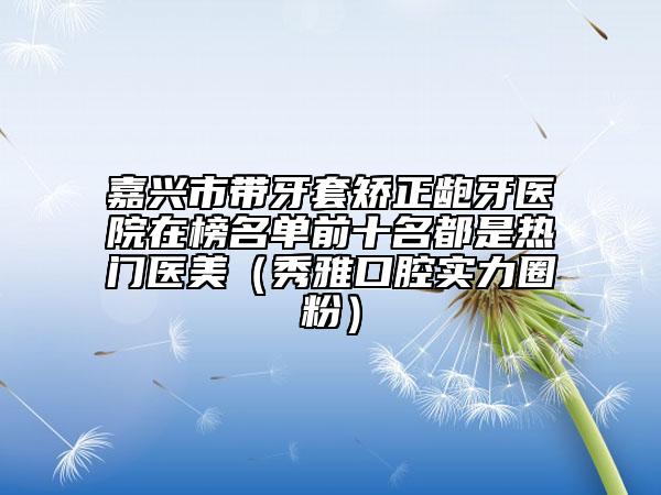 嘉興市帶牙套矯正齙牙醫(yī)院在榜名單前十名都是熱門醫(yī)美（秀雅口腔實(shí)力圈粉）