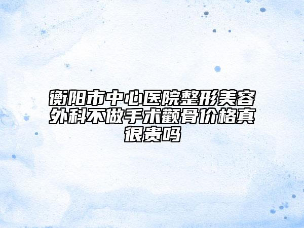 衡陽市中心醫(yī)院整形美容外科不做手術(shù)顴骨價(jià)格真很貴嗎
